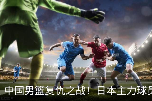 中国男篮复仇之战！日本主力球员都不在，做好防守凿内线